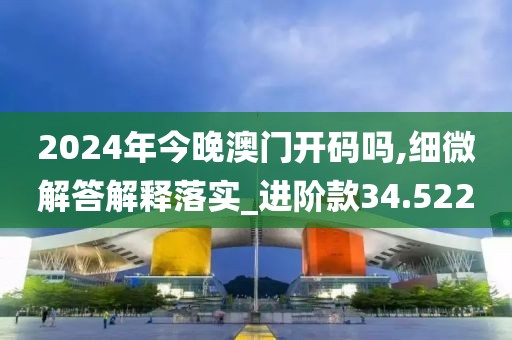 2024年今晚澳门开码吗,细微解答解释落实_进阶款34.522