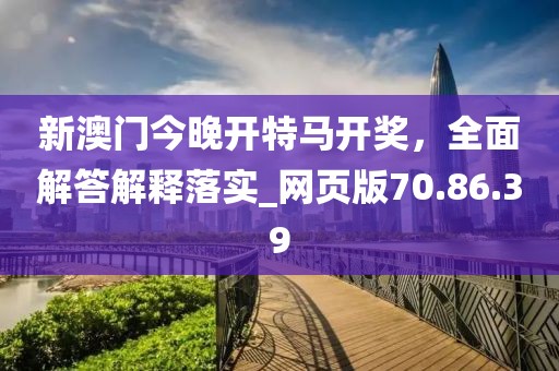 新澳门今晚开特马开奖，全面解答解释落实_网页版70.86.39