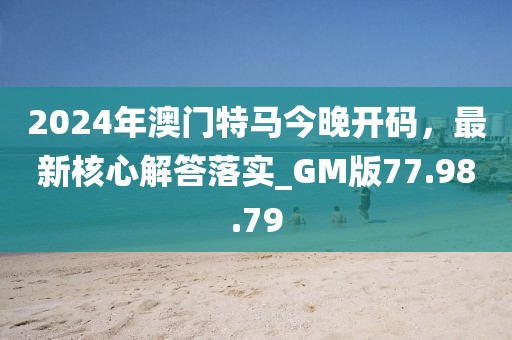 2024年澳门特马今晚开码，最新核心解答落实_GM版77.98.79