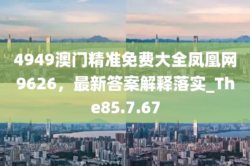 4949澳门精准免费大全凤凰网9626，最新答案解释落实_The85.7.67