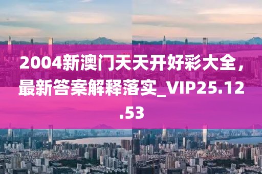 2004新澳门天天开好彩大全，最新答案解释落实_VIP25.12.53