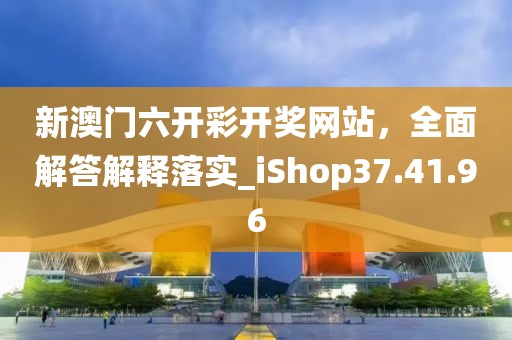 新澳门六开彩开奖网站，全面解答解释落实_iShop37.41.96