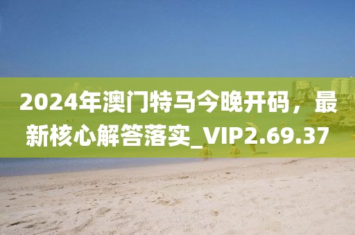 2024年澳门特马今晚开码，最新核心解答落实_VIP2.69.37