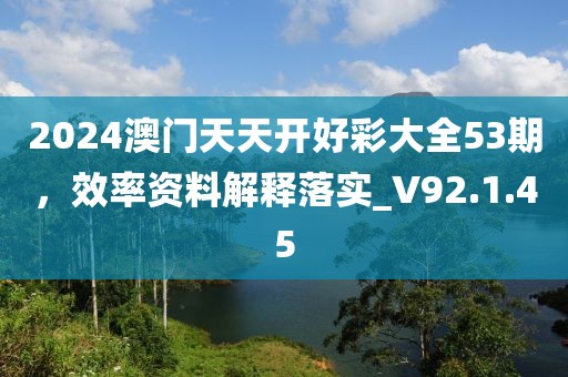 2024澳门天天开好彩大全53期，效率资料解释落实_V92.1.45