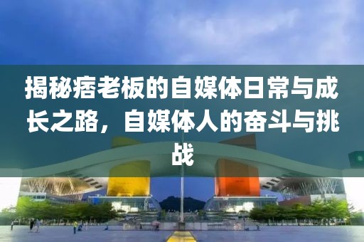 揭秘痞老板的自媒体日常与成长之路，自媒体人的奋斗与挑战