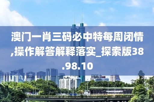 澳门一肖三码必中特每周闭情,操作解答解释落实_探索版38.98.10