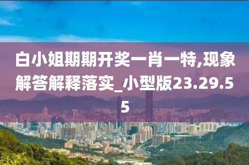 白小姐期期开奖一肖一特,现象解答解释落实_小型版23.29.55