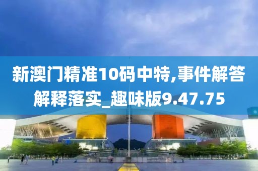 新澳门精准10码中特,事件解答解释落实_趣味版9.47.75