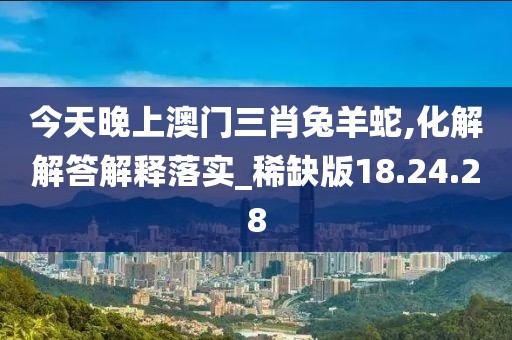 今天晚上澳门三肖兔羊蛇,化解解答解释落实_稀缺版18.24.28