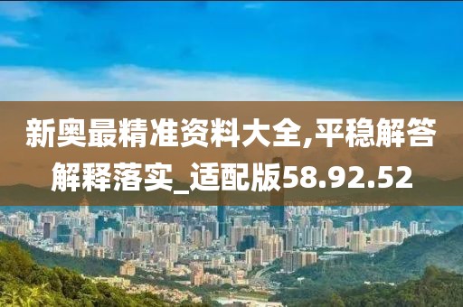 新奥最精准资料大全,平稳解答解释落实_适配版58.92.52