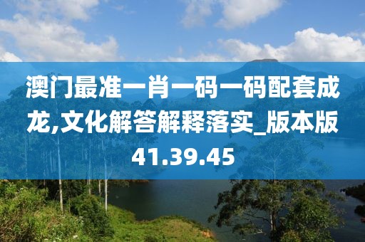 澳门最准一肖一码一码配套成龙,文化解答解释落实_版本版41.39.45