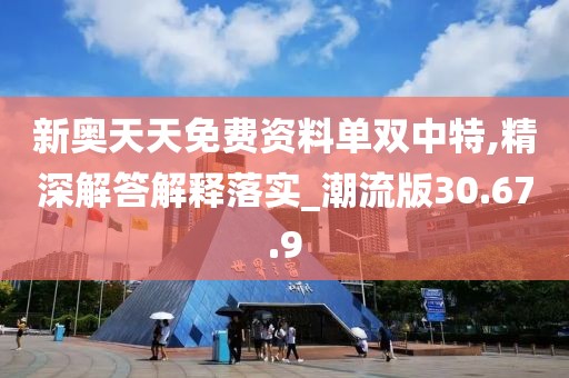 新奥天天免费资料单双中特,精深解答解释落实_潮流版30.67.9