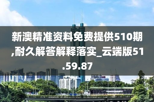 新澳精准资料免费提供510期,耐久解答解释落实_云端版51.59.87