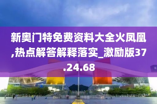 新奥门特免费资料大全火凤凰,热点解答解释落实_激励版37.24.68