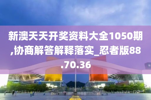 新澳天天开奖资料大全1050期,协商解答解释落实_忍者版88.70.36