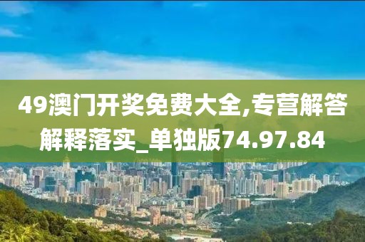 49澳门开奖免费大全,专营解答解释落实_单独版74.97.84