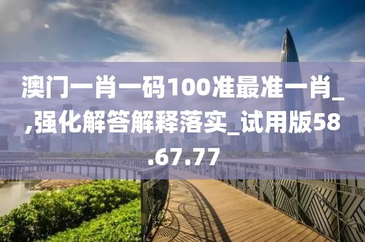 澳门一肖一码100准最准一肖_,强化解答解释落实_试用版58.67.77