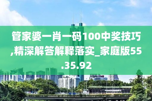 管家婆一肖一码100中奖技巧,精深解答解释落实_家庭版55.35.92