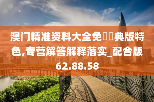 澳门精准资料大全免費經典版特色,专营解答解释落实_配合版62.88.58