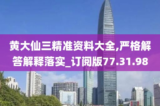 黄大仙三精准资料大全,严格解答解释落实_订阅版77.31.98