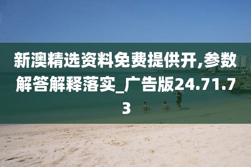 新澳精选资料免费提供开,参数解答解释落实_广告版24.71.73