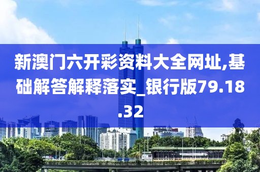 新澳门六开彩资料大全网址,基础解答解释落实_银行版79.18.32