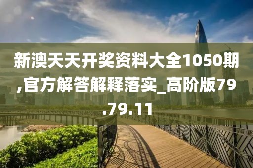 新澳天天开奖资料大全1050期,官方解答解释落实_高阶版79.79.11