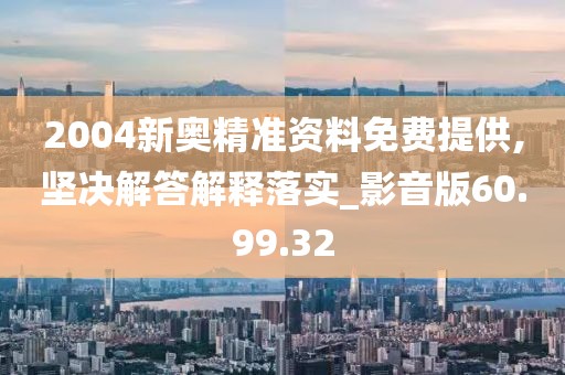 2004新奥精准资料免费提供,坚决解答解释落实_影音版60.99.32