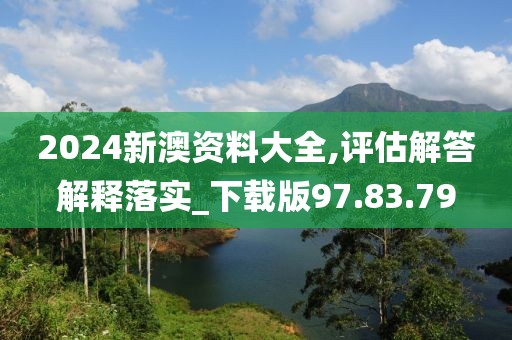 2024新澳资料大全,评估解答解释落实_下载版97.83.79