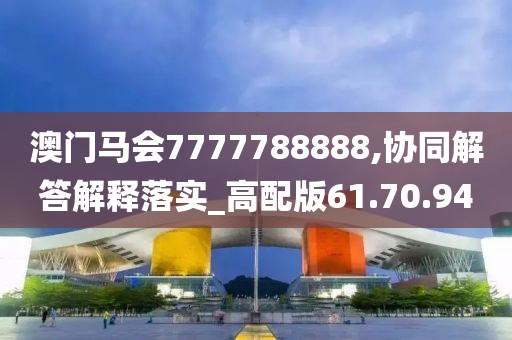 澳门马会7777788888,协同解答解释落实_高配版61.70.94