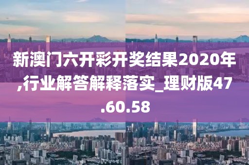 新澳门六开彩开奖结果2020年,行业解答解释落实_理财版47.60.58