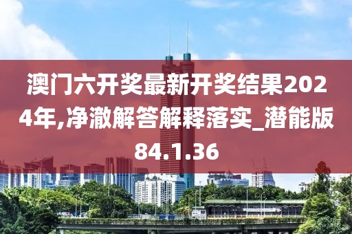 澳门六开奖最新开奖结果2024年,净澈解答解释落实_潜能版84.1.36