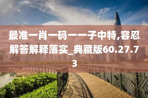 最准一肖一码一一子中特,容忍解答解释落实_典藏版60.27.73