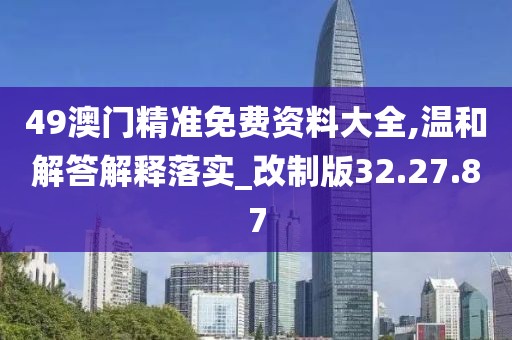 49澳门精准免费资料大全,温和解答解释落实_改制版32.27.87