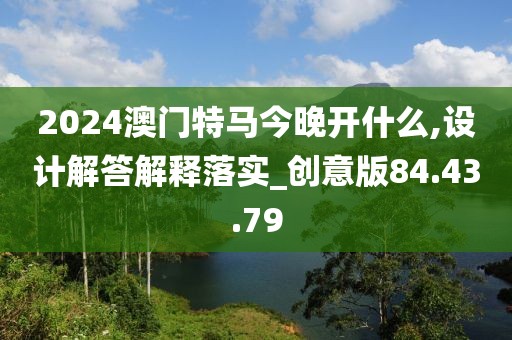 2024澳门特马今晚开什么,设计解答解释落实_创意版84.43.79