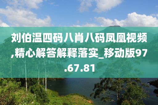 刘伯温四码八肖八码凤凰视频,精心解答解释落实_移动版97.67.81