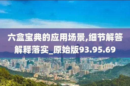 六盒宝典的应用场景,细节解答解释落实_原始版93.95.69