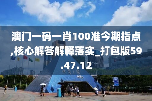 澳门一码一肖100准今期指点,核心解答解释落实_打包版59.47.12