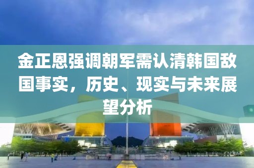 金正恩强调朝军需认清韩国敌国事实，历史、现实与未来展望分析