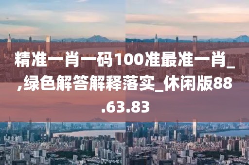 精准一肖一码100准最准一肖_,绿色解答解释落实_休闲版88.63.83