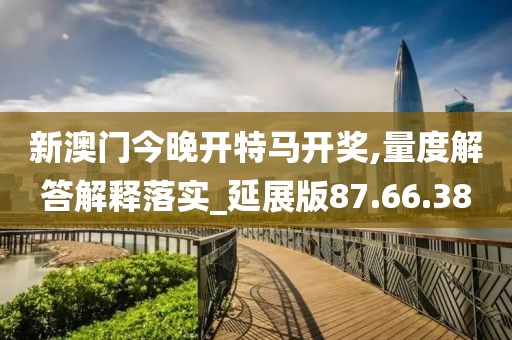 新澳门今晚开特马开奖,量度解答解释落实_延展版87.66.38