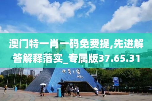 澳门特一肖一码免费提,先进解答解释落实_专属版37.65.31