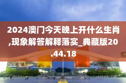 2024澳门今天晚上开什么生肖,现象解答解释落实_典藏版20.44.18