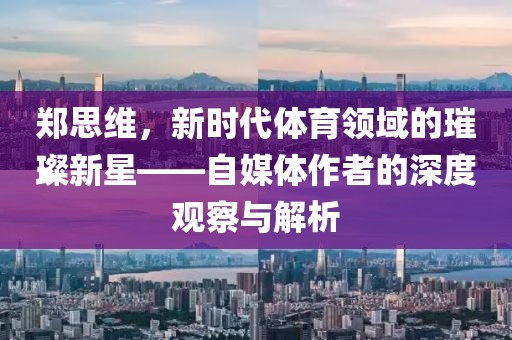 郑思维，新时代体育领域的璀璨新星——自媒体作者的深度观察与解析