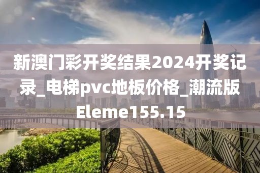 新澳门彩开奖结果2024开奖记录_电梯pvc地板价格_潮流版Eleme155.15