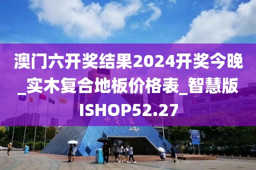 澳门六开奖结果2024开奖今晚_实木复合地板价格表_智慧版ISHOP52.27