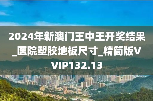 2024年新澳门王中王开奖结果_医院塑胶地板尺寸_精简版VVIP132.13