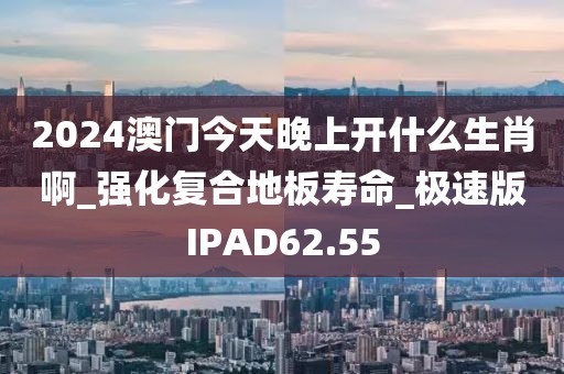 2024澳门今天晚上开什么生肖啊_强化复合地板寿命_极速版IPAD62.55