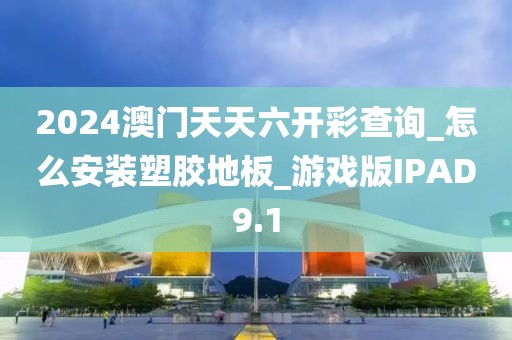 2024澳门天天六开彩查询_怎么安装塑胶地板_游戏版IPAD9.1