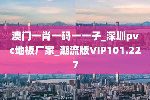 澳门一肖一码一一子_深圳pvc地板厂家_潮流版VIP101.227